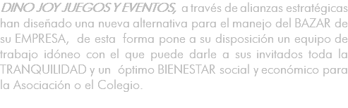 DINO JOY JUEGOS Y EVENTOS, a través de alianzas estratégicas han diseñado una nueva alternativa para el manejo del BAZAR de su EMPRESA, de esta forma pone a su disposición un equipo de trabajo idóneo con el que puede darle a sus invitados toda la TRANQUILIDAD y un óptimo BIENESTAR social y económico para la Asociación o el Colegio. 